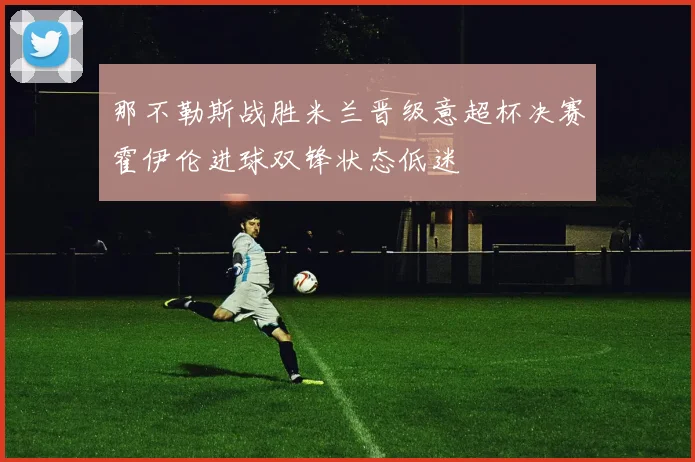 那不勒斯战胜米兰晋级意超杯决赛霍伊伦进球双锋状态低迷